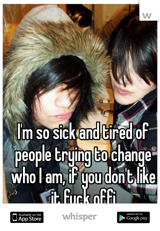 I'm so sick and tired of people trying to change who I am, if you don't like it fuck offi