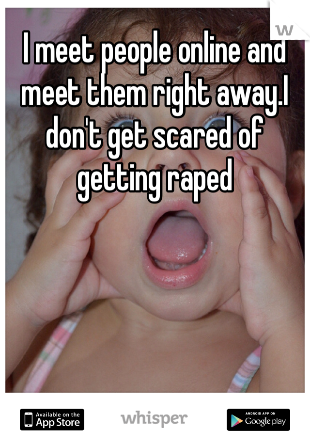 I meet people online and meet them right away.I don't get scared of getting raped