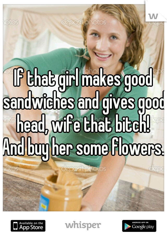 If that girl makes good sandwiches and gives good head, wife that bitch! 

And buy her some flowers.