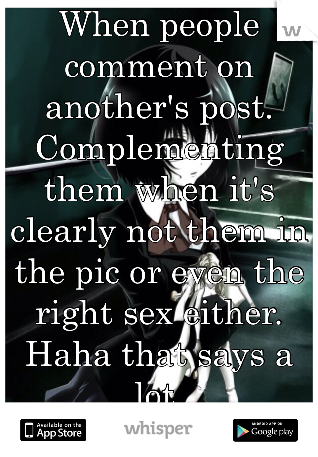 When people comment on another's post. Complementing them when it's clearly not them in the pic or even the right sex either. Haha that says a lot. 