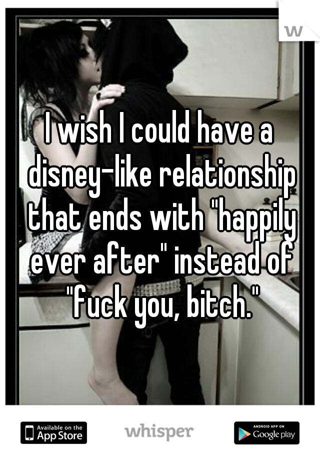 I wish I could have a disney-like relationship that ends with "happily ever after" instead of "fuck you, bitch."