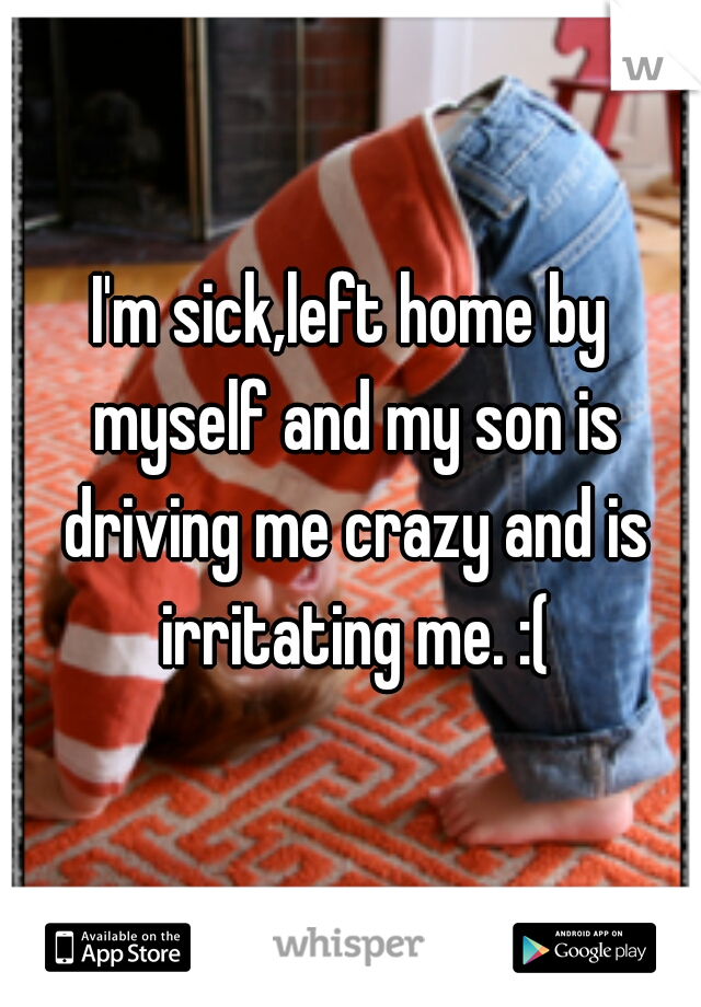 I'm sick,left home by myself and my son is driving me crazy and is irritating me. :(