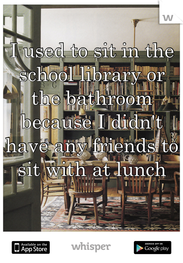 I used to sit in the school library or the bathroom because I didn't have any friends to sit with at lunch