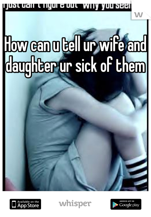 How can u tell ur wife and daughter ur sick of them