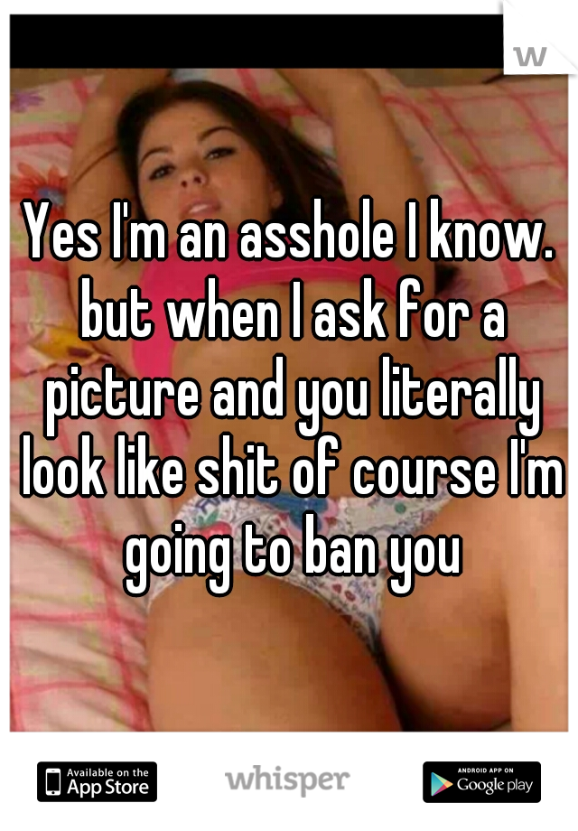 Yes I'm an asshole I know. but when I ask for a picture and you literally look like shit of course I'm going to ban you