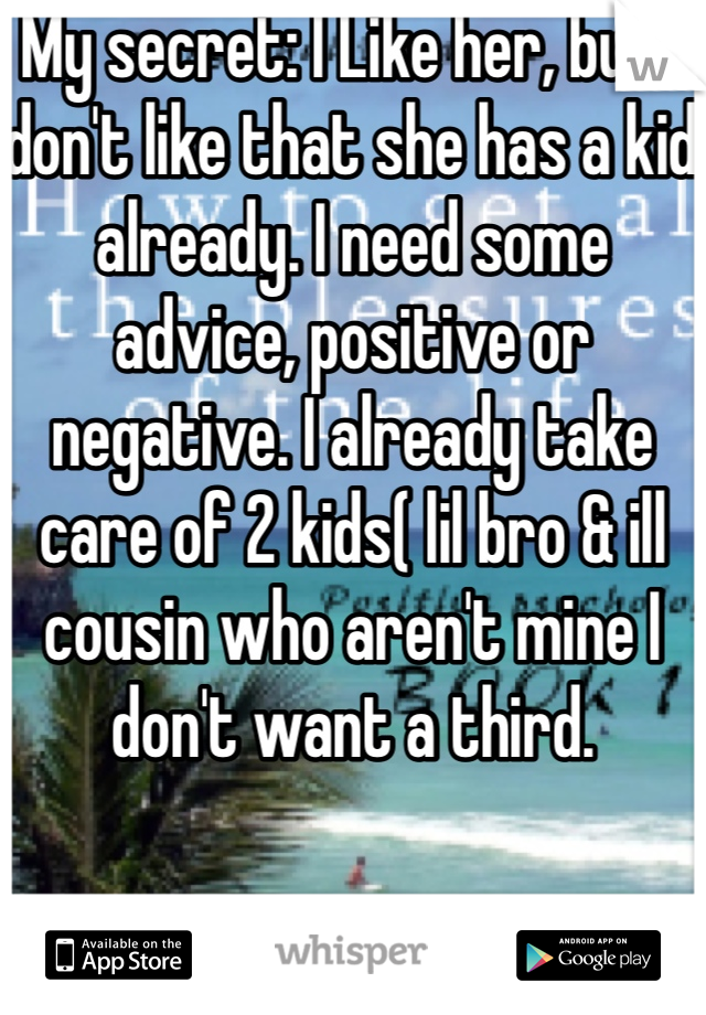My secret: I Like her, but I don't like that she has a kid already. I need some advice, positive or negative. I already take care of 2 kids( lil bro & ill cousin who aren't mine I don't want a third.