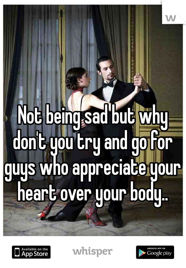 Not being sad but why don't you try and go for guys who appreciate your heart over your body.. 