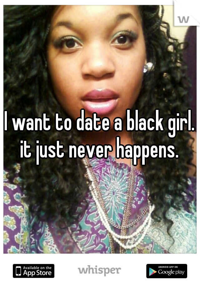 I want to date a black girl. it just never happens. 