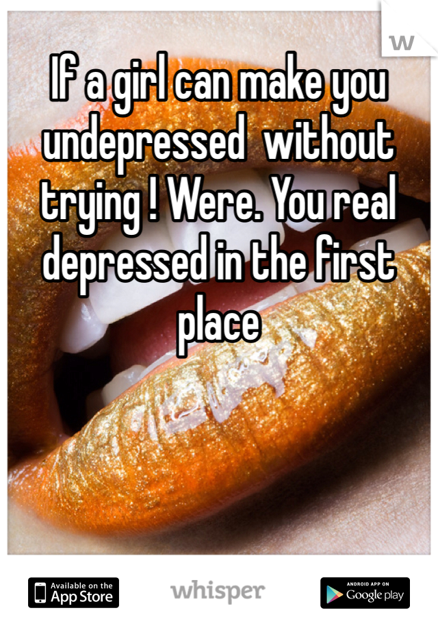 If a girl can make you undepressed  without trying ! Were. You real depressed in the first place 