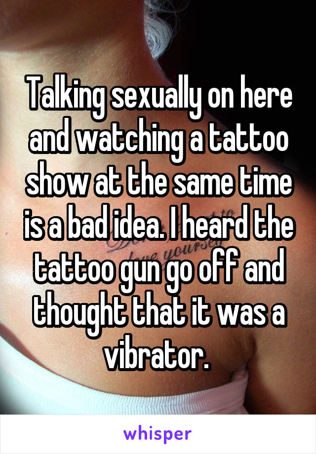 Talking sexually on here and watching a tattoo show at the same time is a bad idea. I heard the tattoo gun go off and thought that it was a vibrator. 