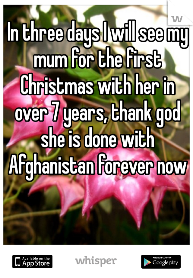 In three days I will see my mum for the first Christmas with her in over 7 years, thank god she is done with Afghanistan forever now