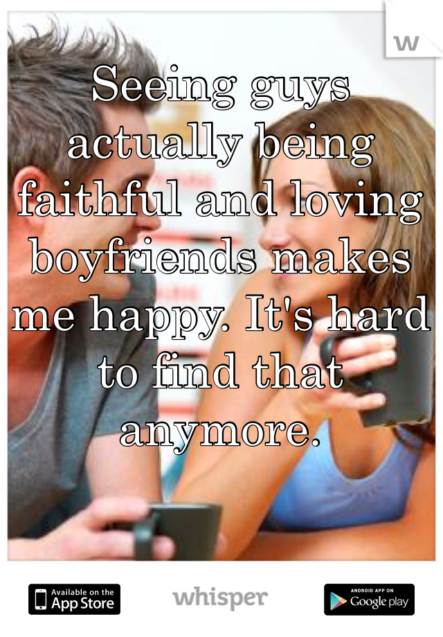 Seeing guys actually being faithful and loving boyfriends makes me happy. It's hard to find that anymore.