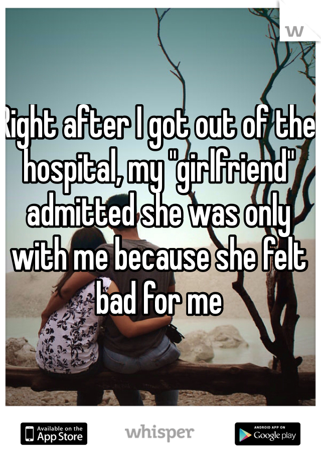 Right after I got out of the hospital, my "girlfriend" admitted she was only with me because she felt bad for me