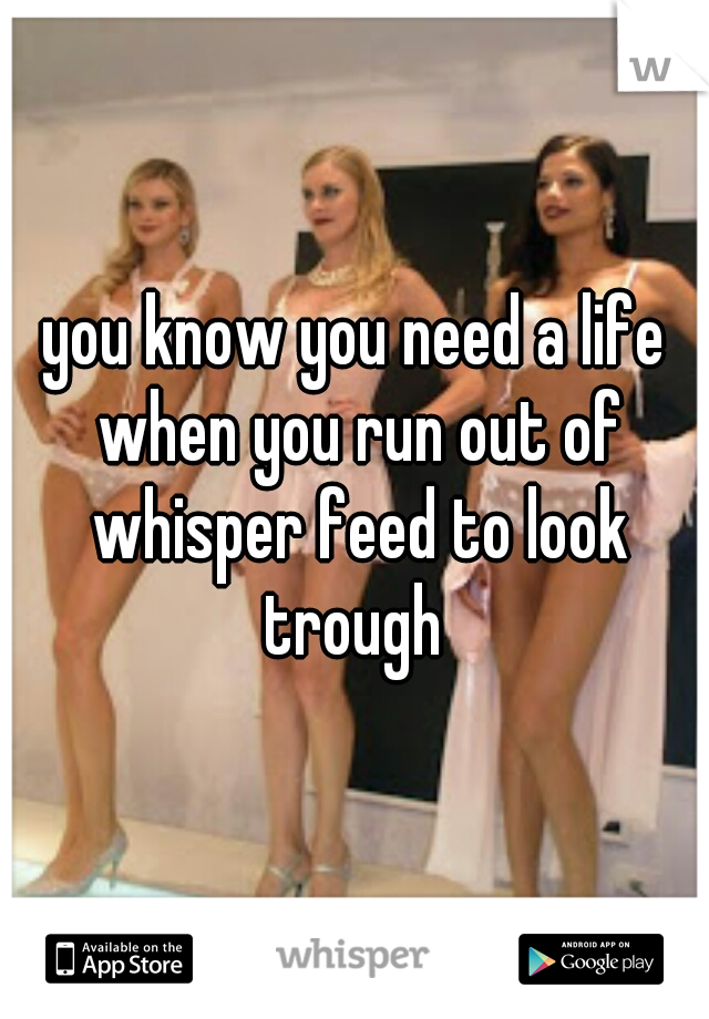 you know you need a life when you run out of whisper feed to look trough 