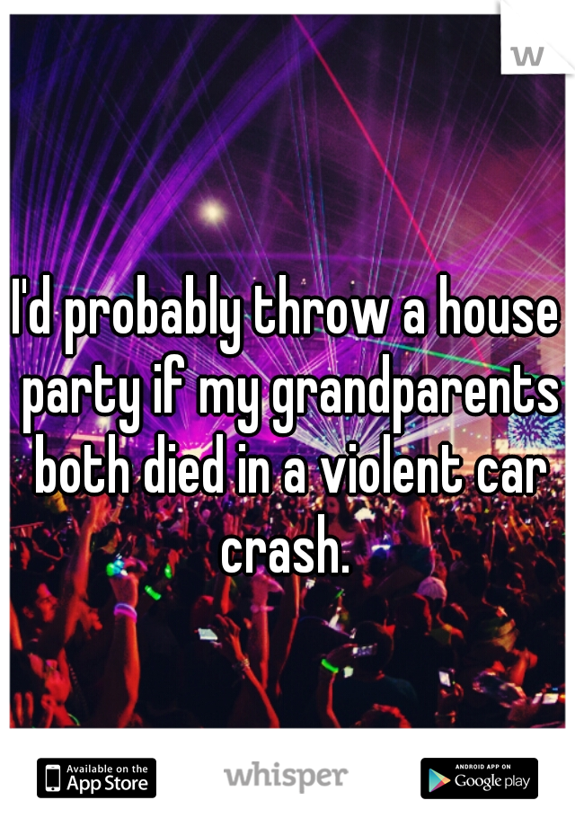 I'd probably throw a house party if my grandparents both died in a violent car crash. 