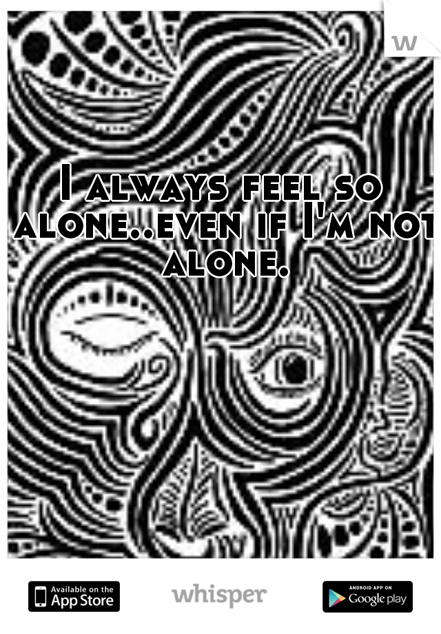 I always feel so alone..even if I'm not alone.