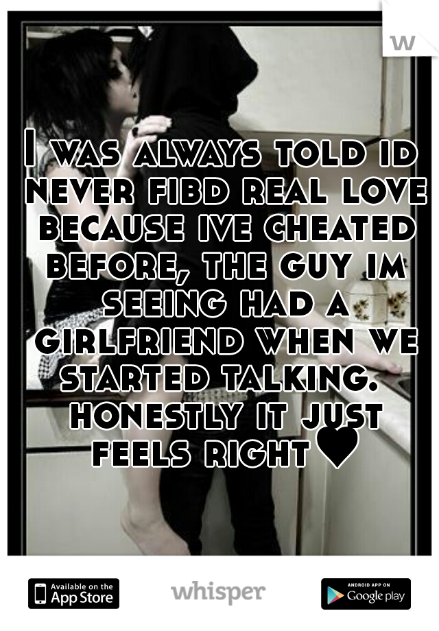 I was always told id never fibd real love because ive cheated before, the guy im seeing had a girlfriend when we started talking.  honestly it just feels right♥