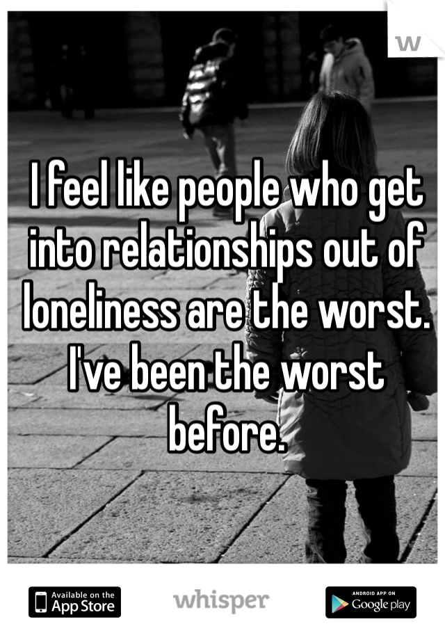 I feel like people who get into relationships out of loneliness are the worst. I've been the worst before.