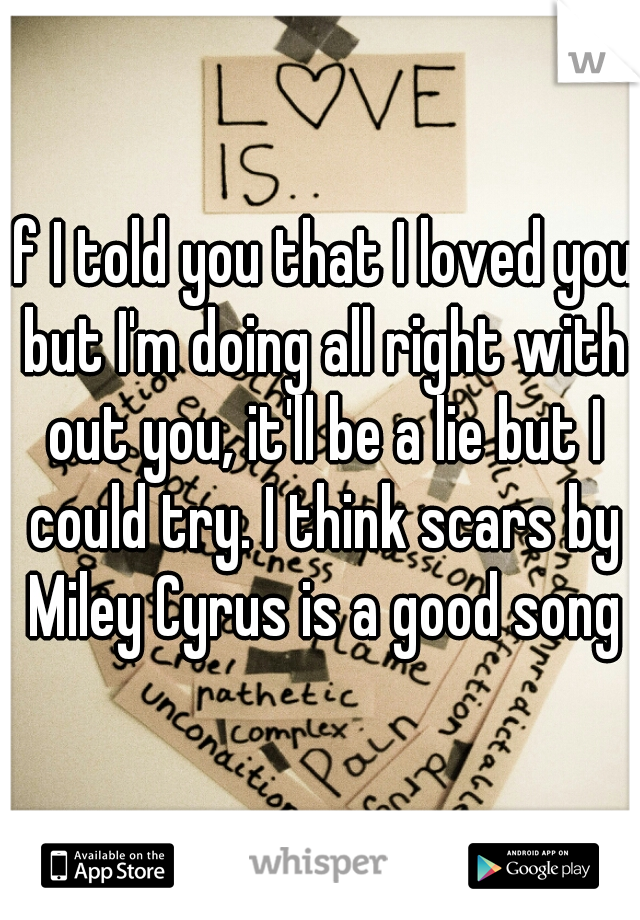 if I told you that I loved you but I'm doing all right with out you, it'll be a lie but I could try. I think scars by Miley Cyrus is a good song