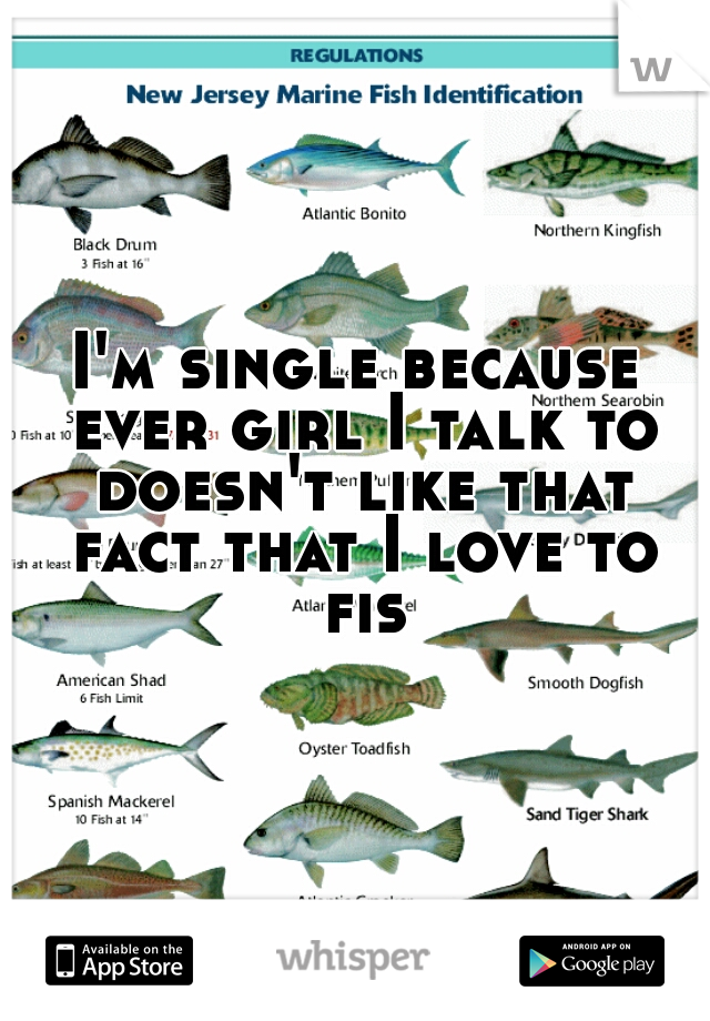 I'm single because ever girl I talk to doesn't like that fact that I love to fish