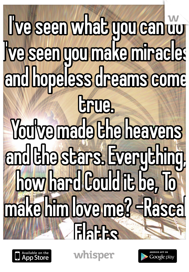 I've seen what you can do
I've seen you make miracles and hopeless dreams come true.
You've made the heavens and the stars. Everything, how hard Could it be, To make him love me? -Rascal Flatts 