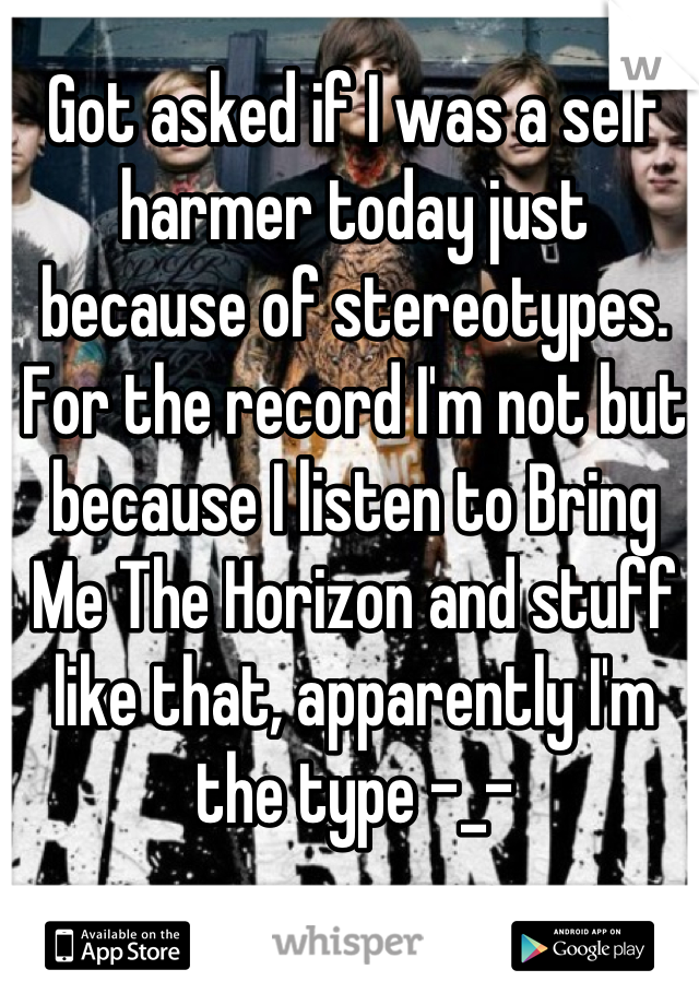 Got asked if I was a self harmer today just because of stereotypes. For the record I'm not but because I listen to Bring Me The Horizon and stuff like that, apparently I'm the type -_-