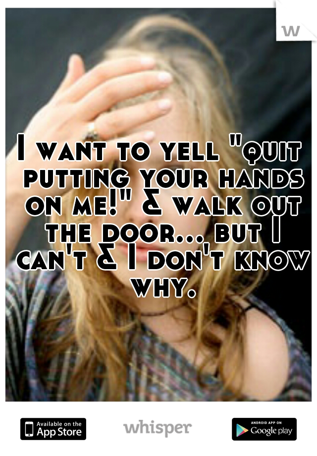 I want to yell "quit putting your hands on me!" & walk out the door... but I can't & I don't know why.