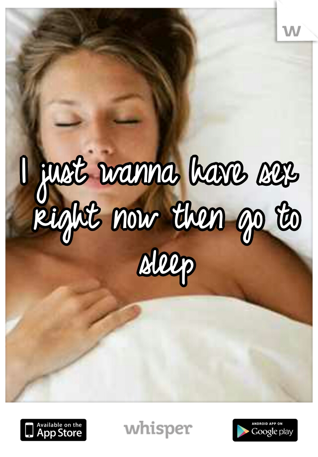 I just wanna have sex right now then go to sleep