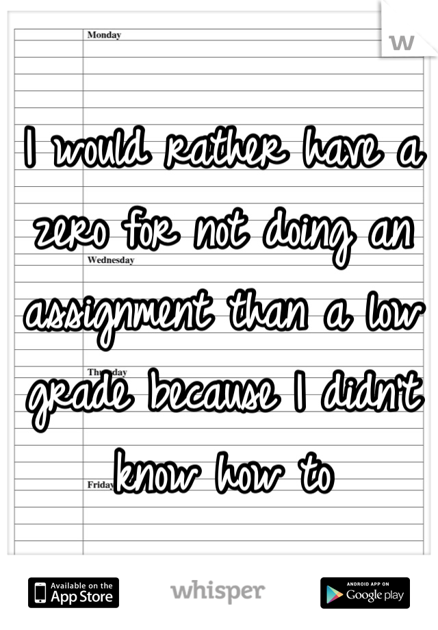 I would rather have a zero for not doing an assignment than a low grade because I didn't know how to