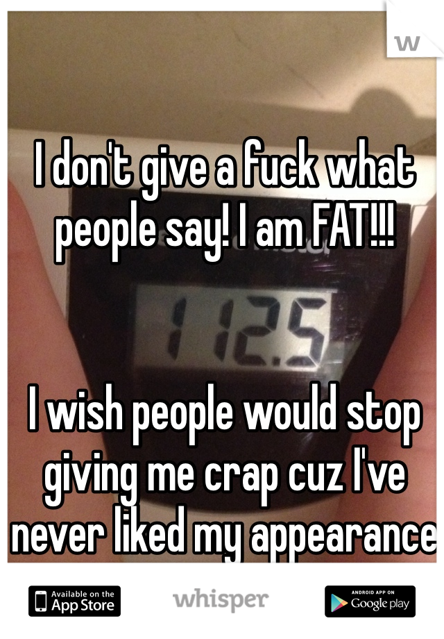 I don't give a fuck what people say! I am FAT!!! 


I wish people would stop giving me crap cuz I've never liked my appearance and never will...