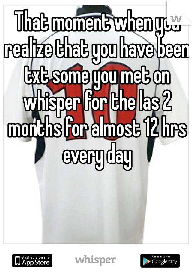 That moment when you realize that you have been txt some you met on whisper for the las 2 months for almost 12 hrs every day