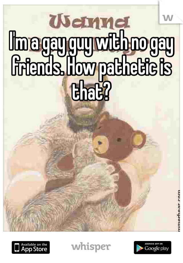 I'm a gay guy with no gay friends. How pathetic is that? 