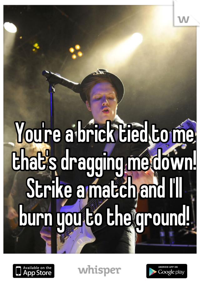 You're a brick tied to me that's dragging me down!
Strike a match and I'll burn you to the ground!