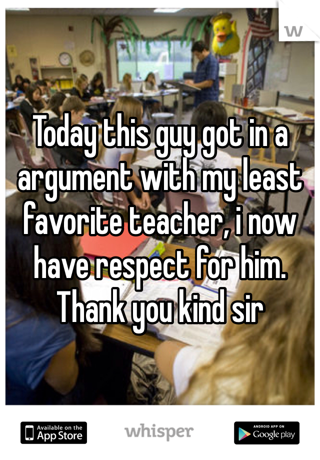 Today this guy got in a argument with my least favorite teacher, i now have respect for him. Thank you kind sir