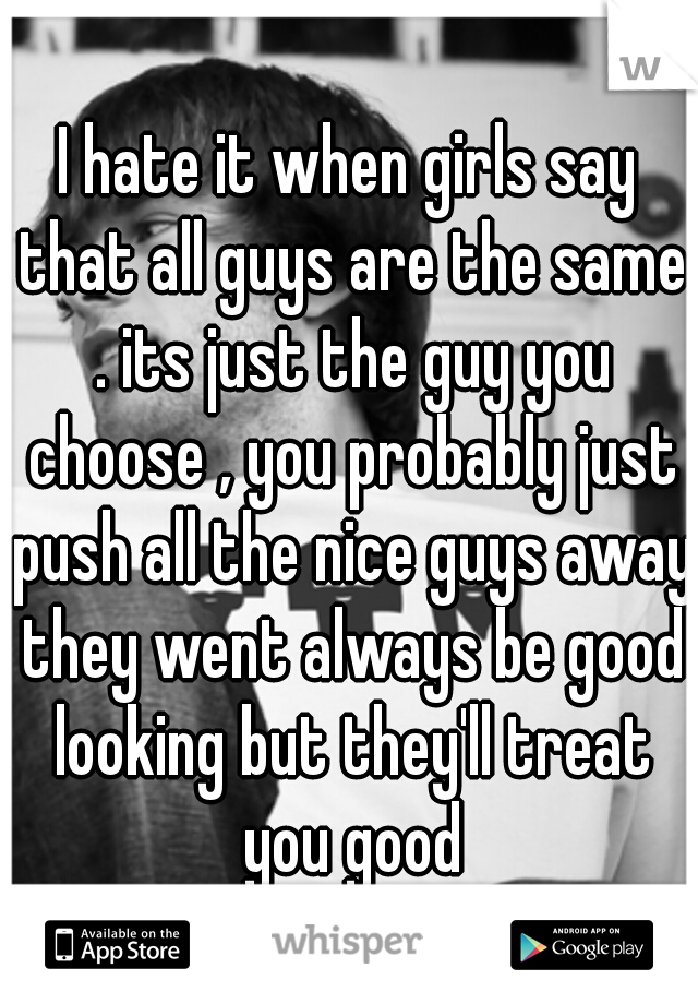 I hate it when girls say that all guys are the same . its just the guy you choose , you probably just push all the nice guys away they went always be good looking but they'll treat you good