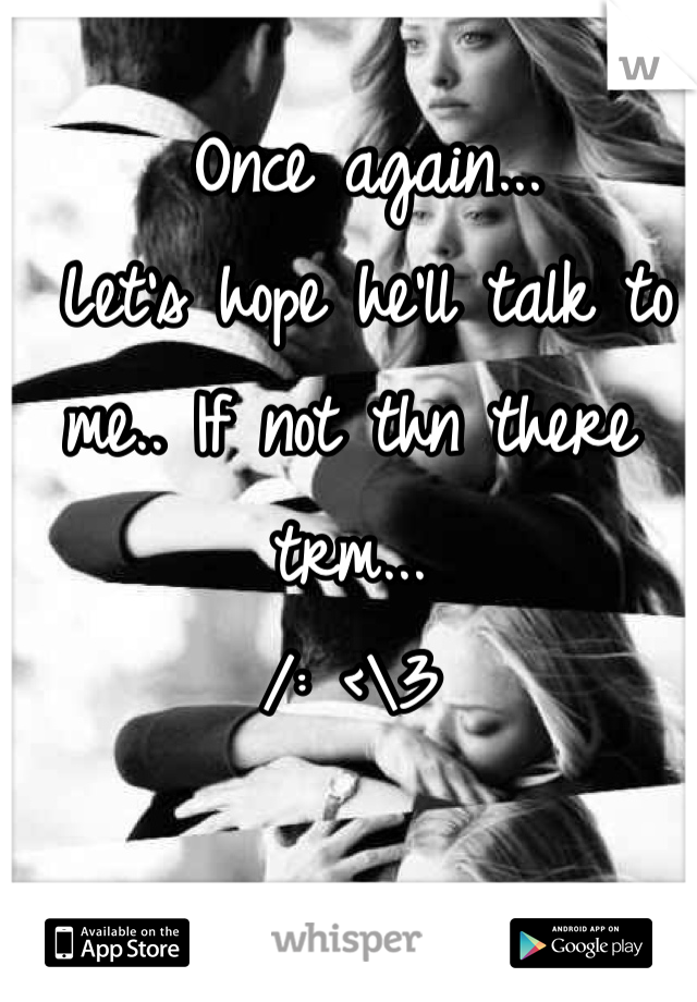 Once again...
 Let's hope he'll talk to me.. If not thn there trm... 
/: <\3