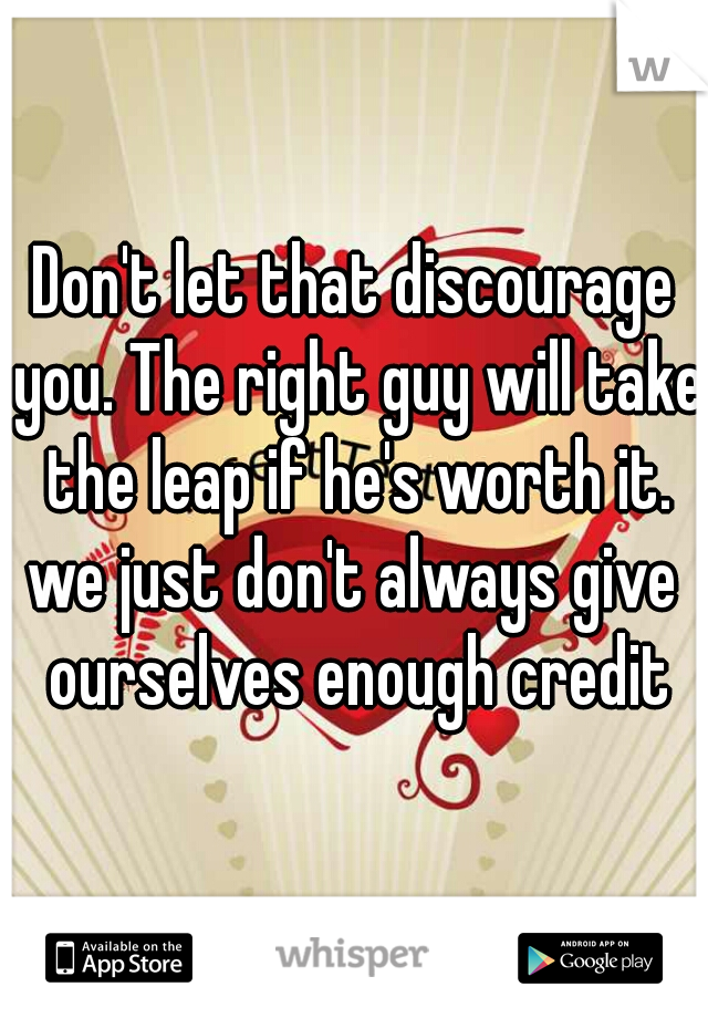 Don't let that discourage you. The right guy will take the leap if he's worth it.

we just don't always give ourselves enough credit