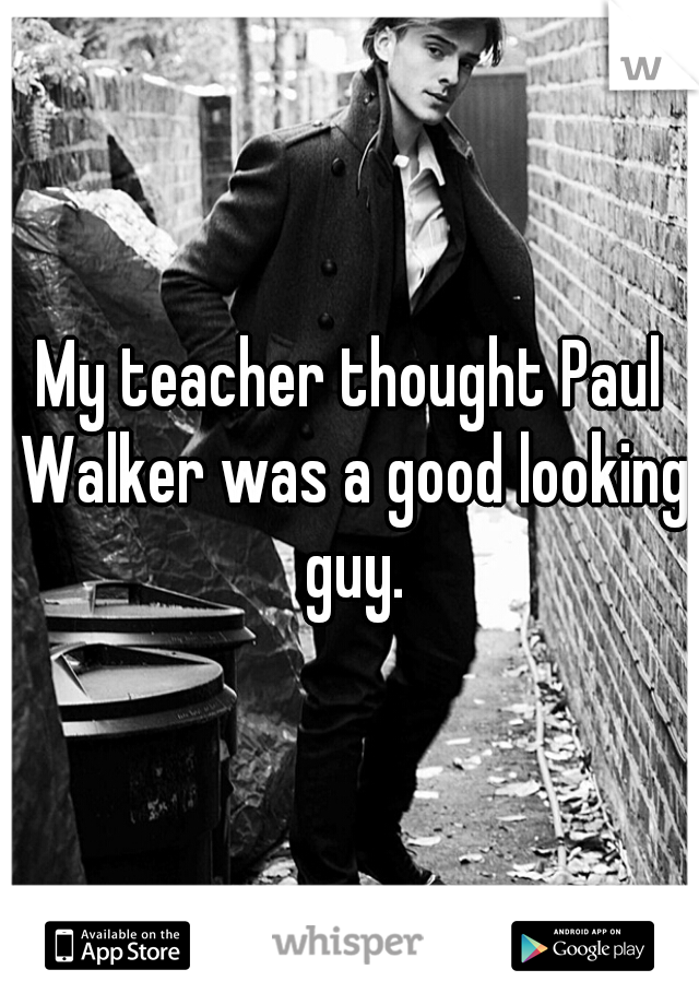 My teacher thought Paul Walker was a good looking guy.
