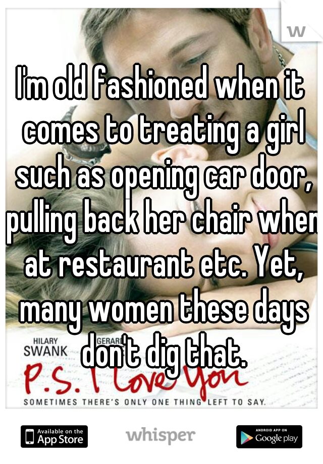 I'm old fashioned when it comes to treating a girl such as opening car door, pulling back her chair when at restaurant etc. Yet, many women these days don't dig that.