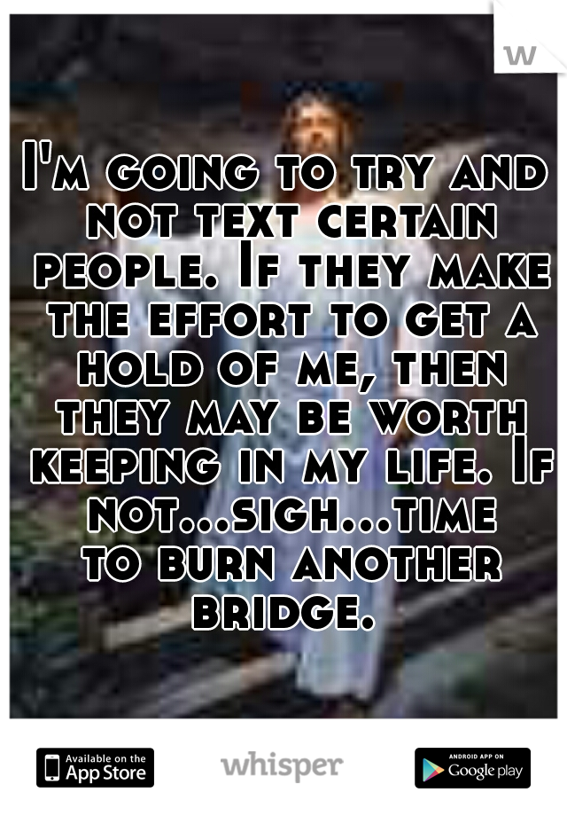I'm going to try and not text certain people. If they make the effort to get a hold of me, then they may be worth keeping in my life. If not...sigh...time to burn another bridge. 