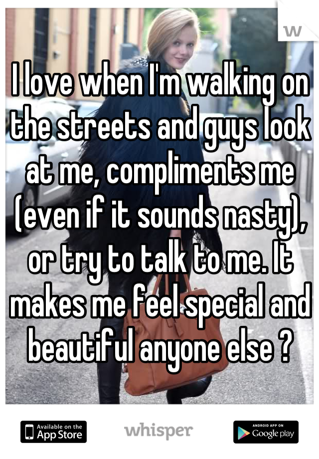 I love when I'm walking on the streets and guys look at me, compliments me (even if it sounds nasty), or try to talk to me. It makes me feel special and beautiful anyone else ?
