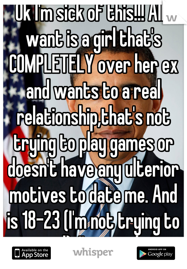 Ok I'm sick of this!!! All I want is a girl that's COMPLETELY over her ex and wants to a real relationship,that's not trying to play games or doesn't have any ulterior motives to date me. And is 18-23 (I'm not trying to go to jail). I'm not thirsty