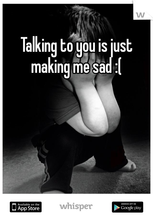 Talking to you is just making me sad :( 