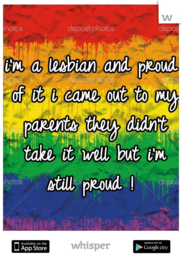 i'm a lesbian and proud of it i came out to my parents they didn't take it well but i'm still proud ! 