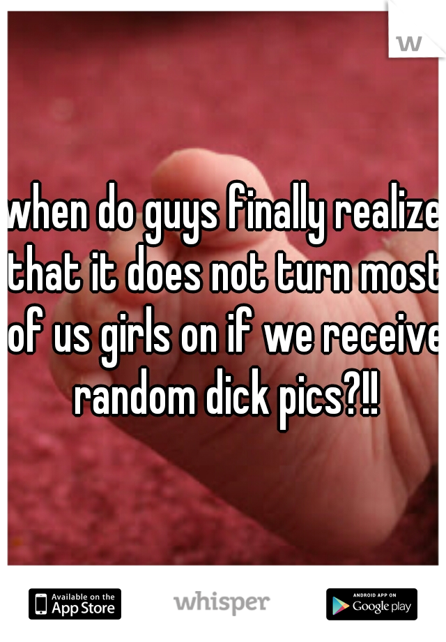 when do guys finally realize that it does not turn most of us girls on if we receive random dick pics?!!