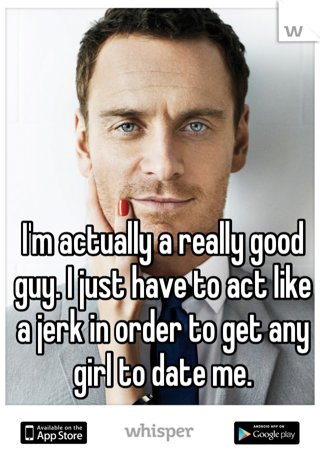 I'm actually a really good guy. I just have to act like a jerk in order to get any girl to date me.