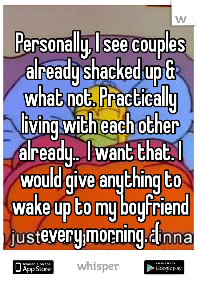 Personally, I see couples already shacked up & what not. Practically living with each other already..  I want that. I would give anything to wake up to my boyfriend every morning. :( 