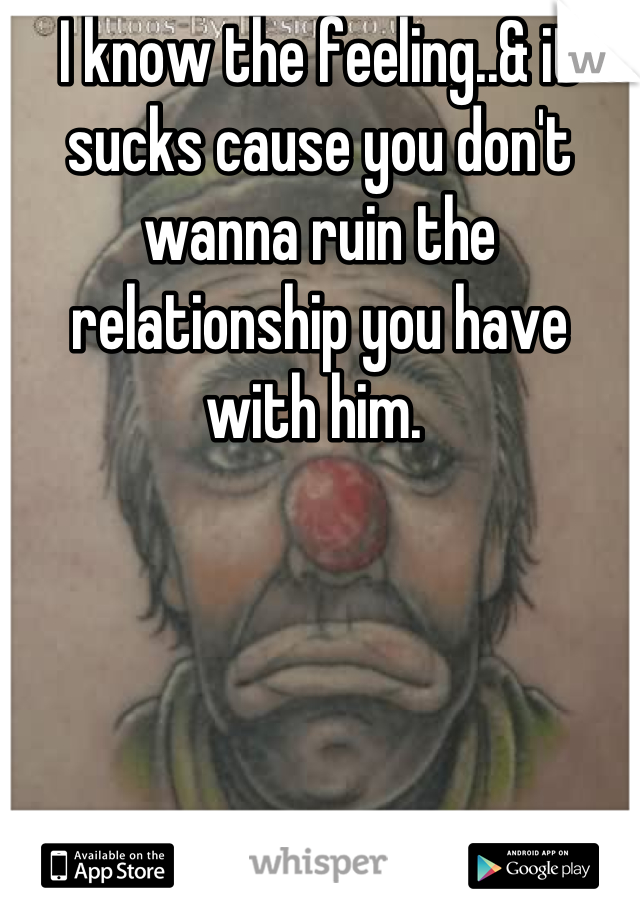 I know the feeling..& it sucks cause you don't wanna ruin the relationship you have with him. 