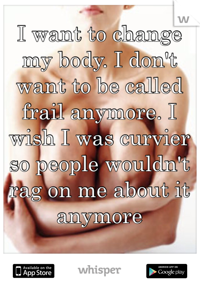 I want to change my body. I don't want to be called frail anymore. I wish I was curvier so people wouldn't rag on me about it anymore