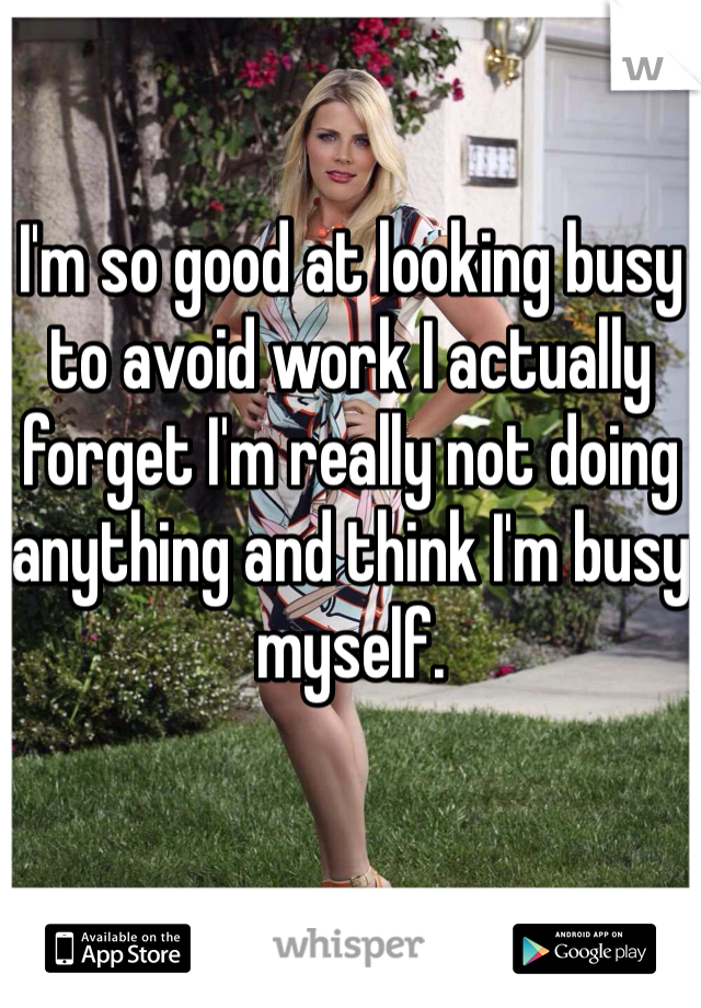 I'm so good at looking busy to avoid work I actually forget I'm really not doing anything and think I'm busy myself. 